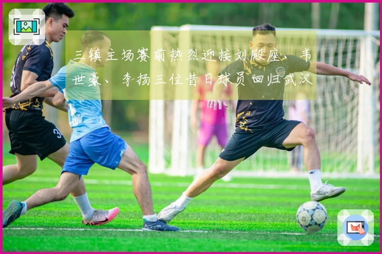 三镇主场赛前热烈迎接刘殿座、韦世豪、李扬三位昔日球员回归武汉