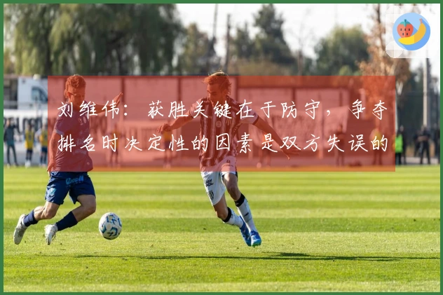 刘维伟：获胜关键在于防守，争夺排名时决定性的因素是双方失误的频率