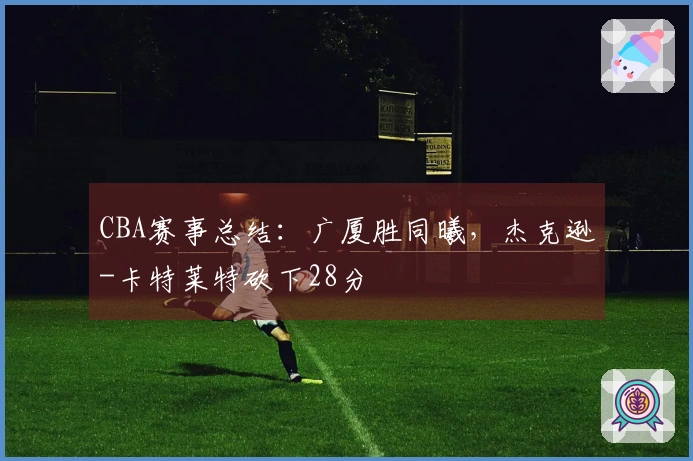 CBA赛事总结：广厦胜同曦，杰克逊-卡特莱特砍下28分