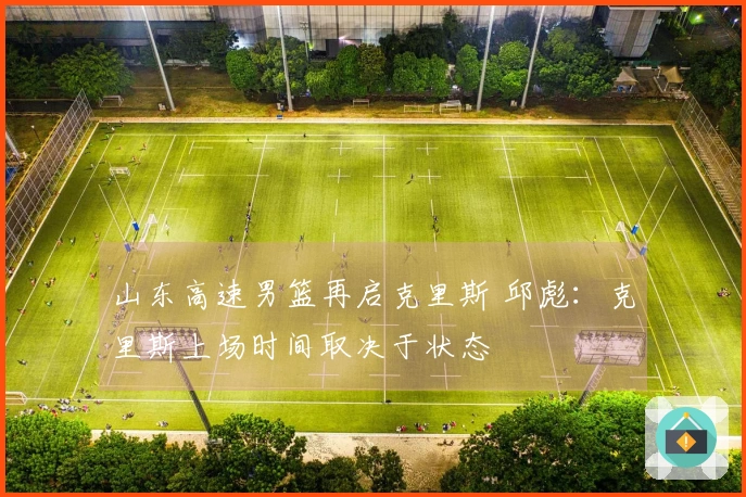 山东高速男篮再启克里斯 邱彪：克里斯上场时间取决于状态