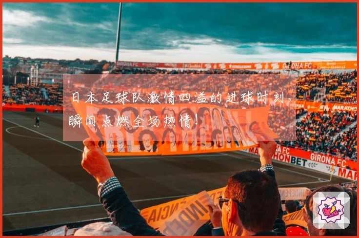 日本足球队激情四溢的进球时刻，瞬间点燃全场热情！