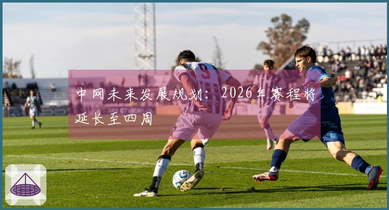 中网未来发展规划：2026年赛程将延长至四周