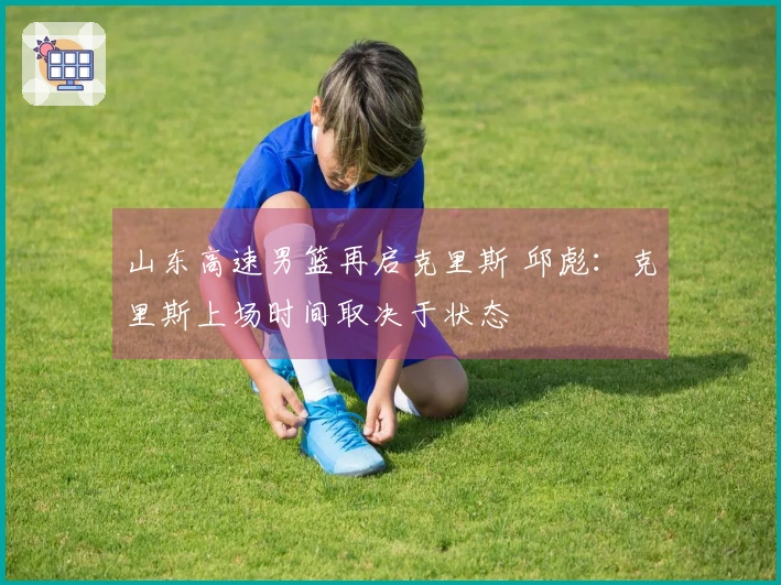 山东高速男篮再启克里斯 邱彪：克里斯上场时间取决于状态