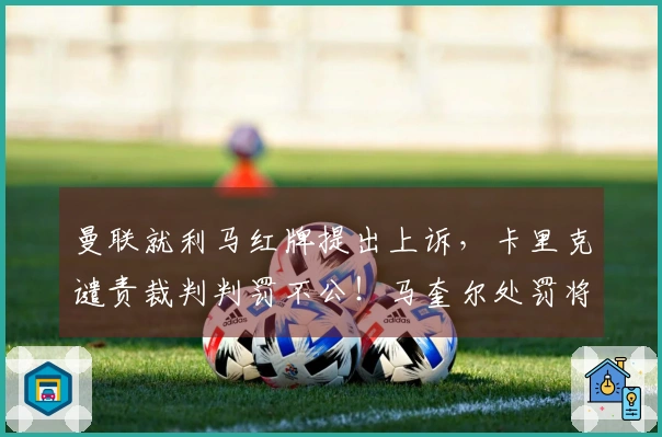 曼联就利马红牌提出上诉，卡里克谴责裁判判罚不公！马奎尔处罚将在两天内揭晓