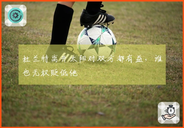 杜兰特离开太阳对双方都有益，谁也无权贬低他