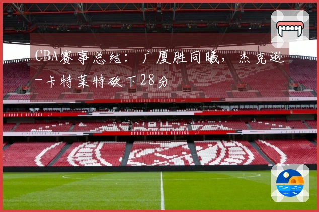 CBA赛事总结：广厦胜同曦，杰克逊-卡特莱特砍下28分