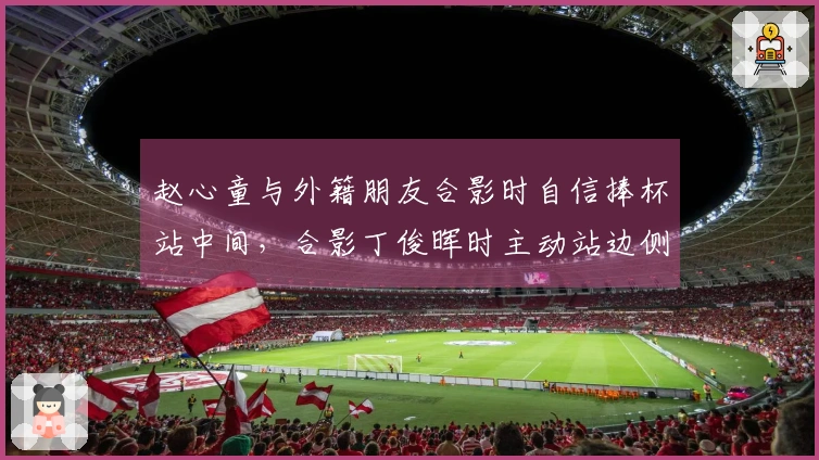 赵心童与外籍朋友合影时自信捧杯站中间，合影丁俊晖时主动站边侧